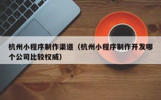 江苏杭州小程序制作渠道（杭州小程序制作开发哪个公司比较权威）